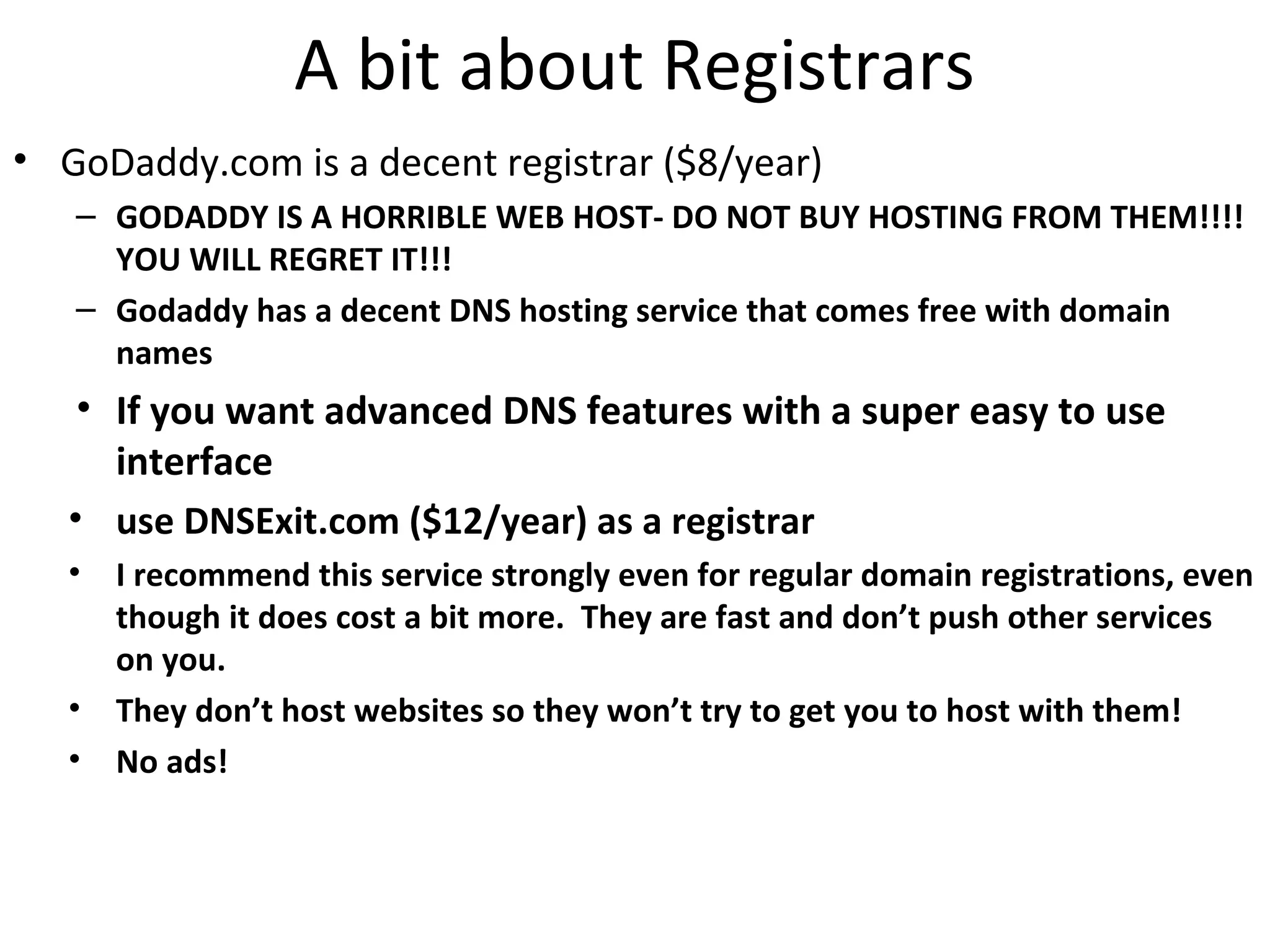 A bit about Registrars
• GoDaddy.com is a decent registrar ($8/year)
– GODADDY IS A HORRIBLE WEB HOST- DO NOT BUY HOSTING FROM THEM!!!!
YOU WILL REGRET IT!!!
– Godaddy has a decent DNS hosting service that comes free with domain
names
• If you want advanced DNS features with a super easy to use
interface
• use DNSExit.com ($12/year) as a registrar
• I recommend this service strongly even for regular domain registrations, even
though it does cost a bit more. They are fast and don’t push other services
on you.
• They don’t host websites so they won’t try to get you to host with them!
• No ads!
 