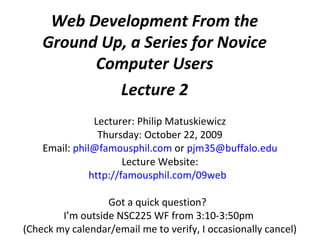 Web Development From the
Ground Up, a Series for Novice
Computer Users
Lecture 2
Lecturer: Philip Matuskiewicz
Thursday: October 22, 2009
Email: phil@famousphil.com or pjm35@buffalo.edu
Lecture Website:
http://famousphil.com/09web
Got a quick question?
I’m outside NSC225 WF from 3:10-3:50pm
(Check my calendar/email me to verify, I occasionally cancel)
 