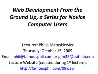 Web Development From the Ground Up, a Series for Novice Computer Users Lecturer: Philip Matuskiewicz Thursday: October 15, 2009 Email:  [email_address]  or  [email_address] Lecture Website (created during 1 st  lecture): http://famousphil.com/09web   
