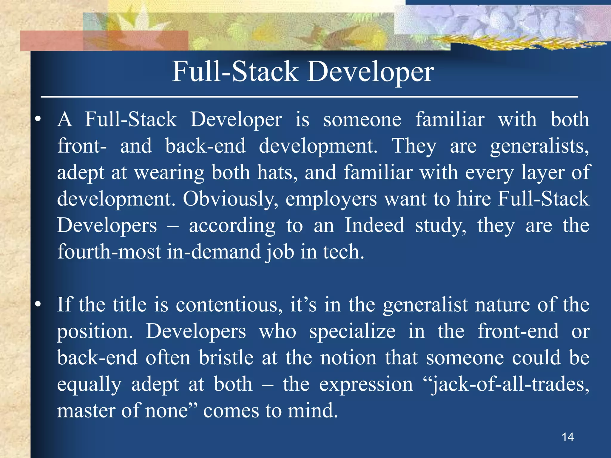 Full-Stack Developer
• A Full-Stack Developer is someone familiar with both
front- and back-end development. They are generalists,
adept at wearing both hats, and familiar with every layer of
development. Obviously, employers want to hire Full-Stack
Developers – according to an Indeed study, they are the
fourth-most in-demand job in tech.
• If the title is contentious, it’s in the generalist nature of the
position. Developers who specialize in the front-end or
back-end often bristle at the notion that someone could be
equally adept at both – the expression “jack-of-all-trades,
master of none” comes to mind.
14
 