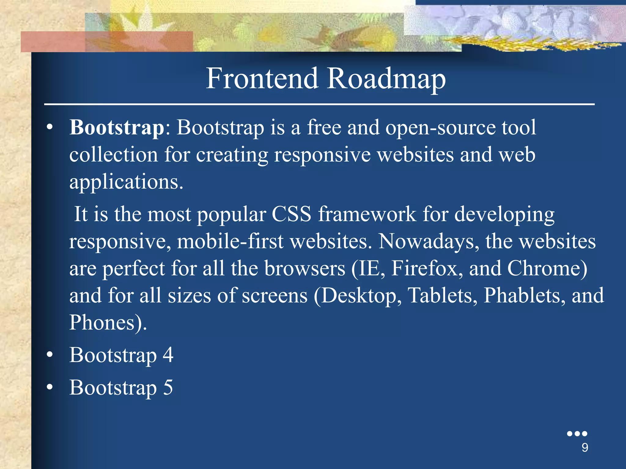 • Bootstrap: Bootstrap is a free and open-source tool
collection for creating responsive websites and web
applications.
It is the most popular CSS framework for developing
responsive, mobile-first websites. Nowadays, the websites
are perfect for all the browsers (IE, Firefox, and Chrome)
and for all sizes of screens (Desktop, Tablets, Phablets, and
Phones).
• Bootstrap 4
• Bootstrap 5
●●●
9
Frontend Roadmap
 