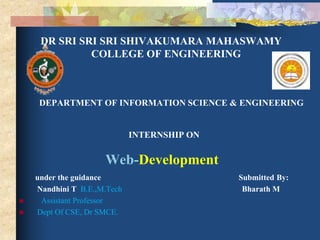 DR SRI SRI SRI SHIVAKUMARA MAHASWAMY
COLLEGE OF ENGINEERING
DEPARTMENT OF INFORMATION SCIENCE & ENGINEERING
INTERNSHIP ON
Web-Development
under the guidance Submitted By:
Nandhini T B.E.,M.Tech Bharath M
 Assistant Professor
 Dept Of CSE, Dr SMCE.
 