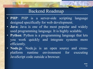 Backend Roadmap
• PHP: PHP is a server-side scripting language
designed specifically for web development.
• Java: Java is one of the most popular and widely
used programming language. It is highly scalable.
• Python: Python is a programming language that lets
you work quickly and integrate systems more
efficiently.
• Node.js: Node.js is an open source and cross-
platform runtime environment for executing
JavaScript code outside a browser.
●●●
12
 
