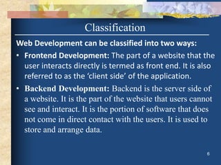 Web Development can be classified into two ways:
• Frontend Development: The part of a website that the
user interacts directly is termed as front end. It is also
referred to as the ‘client side’ of the application.
• Backend Development: Backend is the server side of
a website. It is the part of the website that users cannot
see and interact. It is the portion of software that does
not come in direct contact with the users. It is used to
store and arrange data.
6
Classification
 