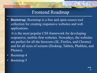 • Bootstrap: Bootstrap is a free and open-source tool
collection for creating responsive websites and web
applications.
It is the most popular CSS framework for developing
responsive, mobile-first websites. Nowadays, the websites
are perfect for all the browsers (IE, Firefox, and Chrome)
and for all sizes of screens (Desktop, Tablets, Phablets, and
Phones).
• Bootstrap 4
• Bootstrap 5
●●●
9
Frontend Roadmap
 