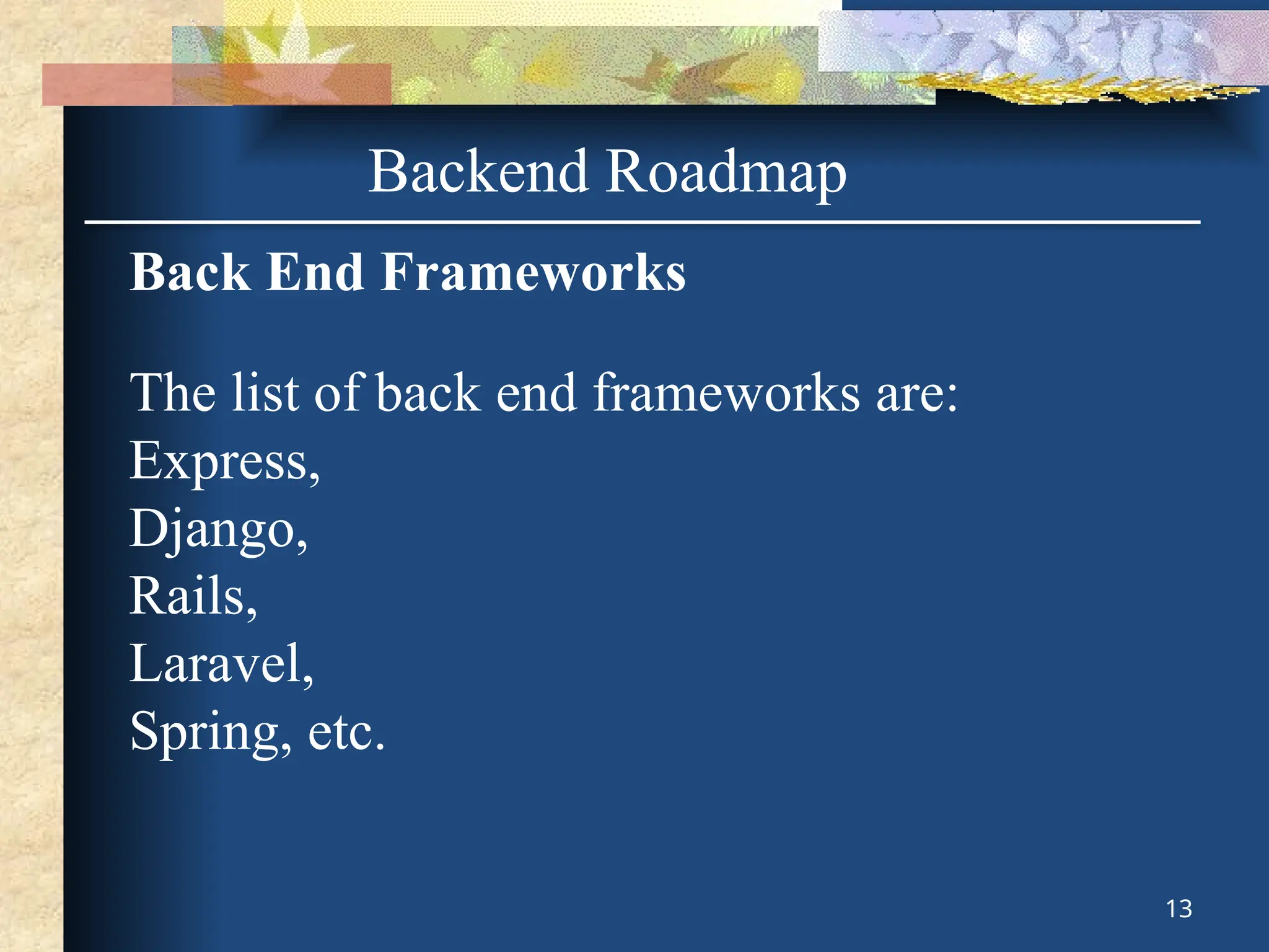 Backend Roadmap
Back End Frameworks
The list of back end frameworks are:
Express,
Django,
Rails,
Laravel,
Spring, etc.
13
 