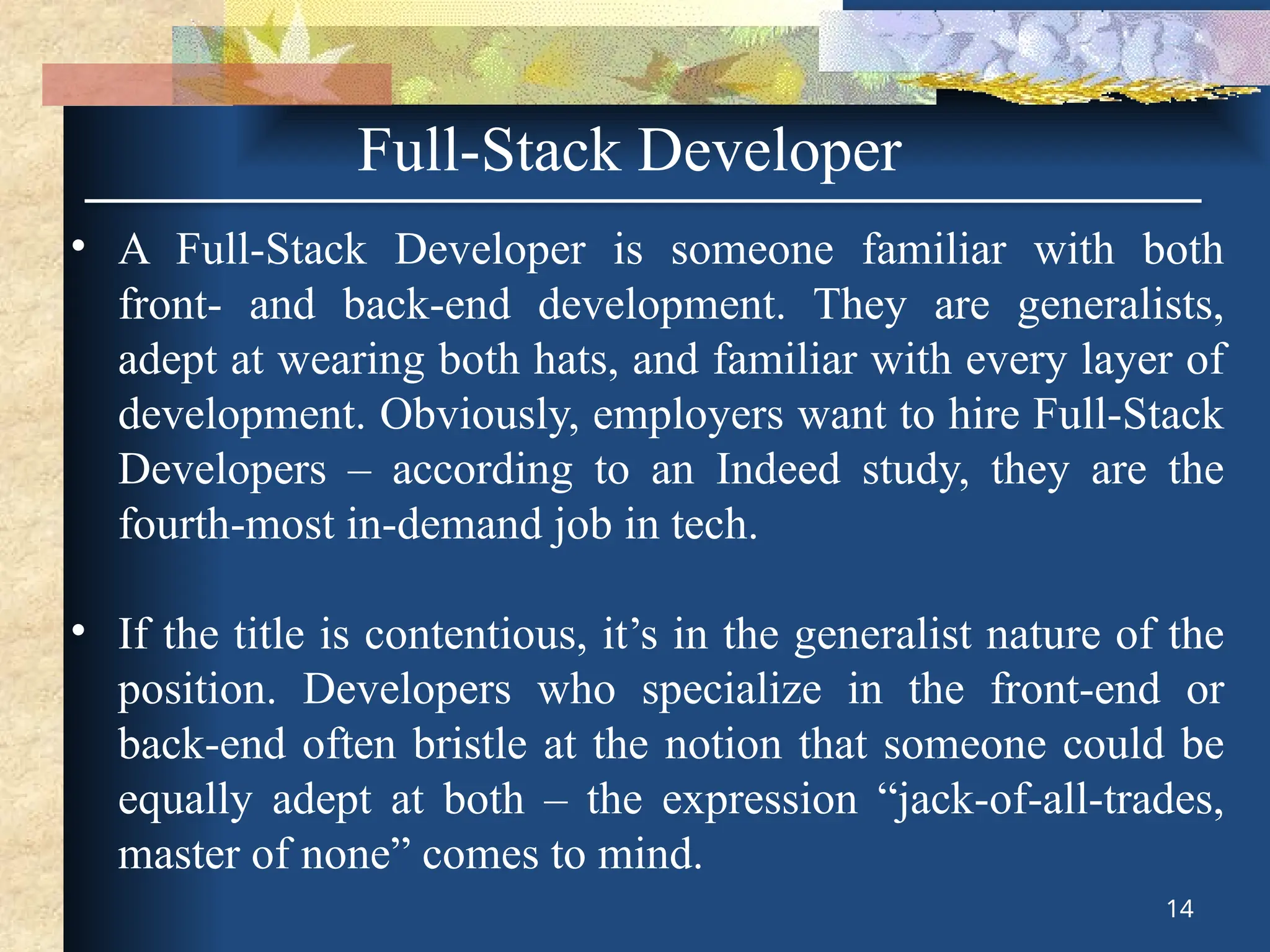 Full-Stack Developer
• A Full-Stack Developer is someone familiar with both
front- and back-end development. They are generalists,
adept at wearing both hats, and familiar with every layer of
development. Obviously, employers want to hire Full-Stack
Developers – according to an Indeed study, they are the
fourth-most in-demand job in tech.
• If the title is contentious, it’s in the generalist nature of the
position. Developers who specialize in the front-end or
back-end often bristle at the notion that someone could be
equally adept at both – the expression “jack-of-all-trades,
master of none” comes to mind.
14
 