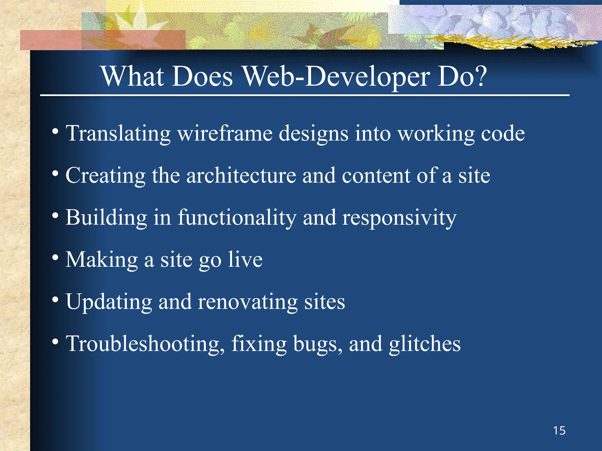 What Does Web-Developer Do?
• Translating wireframe designs into working code
• Creating the architecture and content of a site
• Building in functionality and responsivity
• Making a site go live
• Updating and renovating sites
• Troubleshooting, fixing bugs, and glitches
15
 