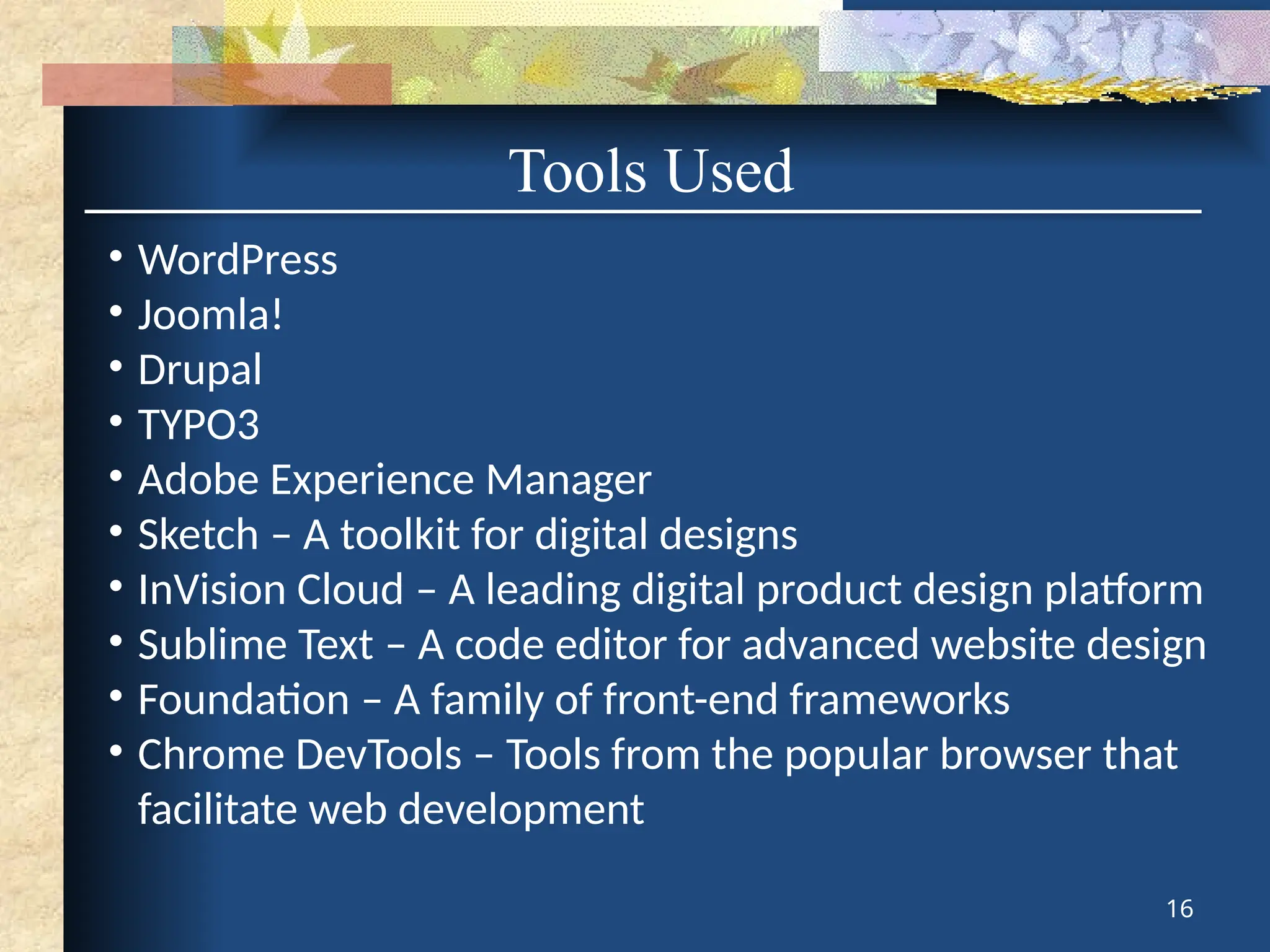 Tools Used
• WordPress
• Joomla!
• Drupal
• TYPO3
• Adobe Experience Manager
• Sketch – A toolkit for digital designs
• InVision Cloud – A leading digital product design platform
• Sublime Text – A code editor for advanced website design
• Foundation – A family of front-end frameworks
• Chrome DevTools – Tools from the popular browser that
facilitate web development
16
 