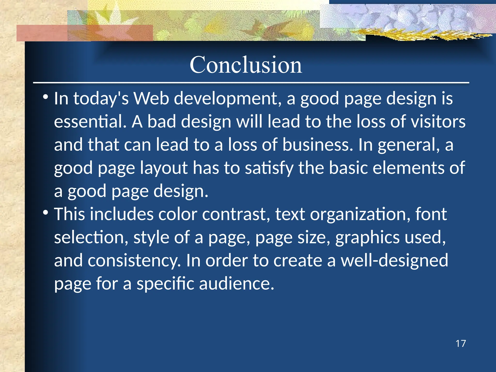 Conclusion
• In today's Web development, a good page design is
essential. A bad design will lead to the loss of visitors
and that can lead to a loss of business. In general, a
good page layout has to satisfy the basic elements of
a good page design.
• This includes color contrast, text organization, font
selection, style of a page, page size, graphics used,
and consistency. In order to create a well-designed
page for a specific audience.
17
 