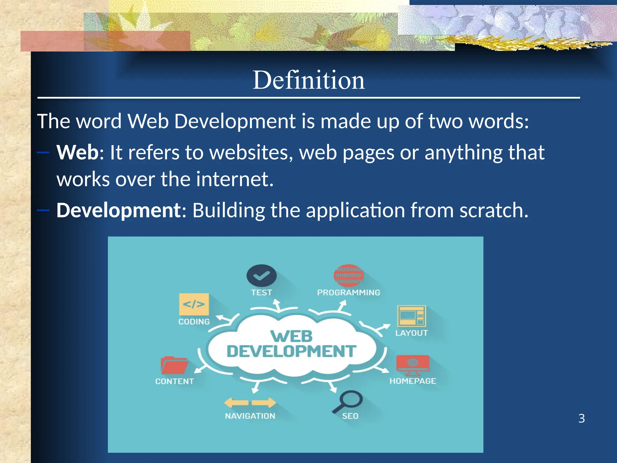 Definition
The word Web Development is made up of two words:
– Web: It refers to websites, web pages or anything that
works over the internet.
– Development: Building the application from scratch.
3
 