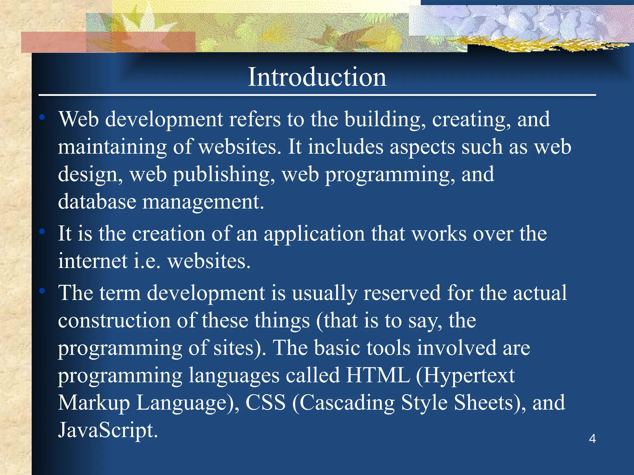 Introduction
• Web development refers to the building, creating, and
maintaining of websites. It includes aspects such as web
design, web publishing, web programming, and
database management.
• It is the creation of an application that works over the
internet i.e. websites.
• The term development is usually reserved for the actual
construction of these things (that is to say, the
programming of sites). The basic tools involved are
programming languages called HTML (Hypertext
Markup Language), CSS (Cascading Style Sheets), and
JavaScript. 4
 