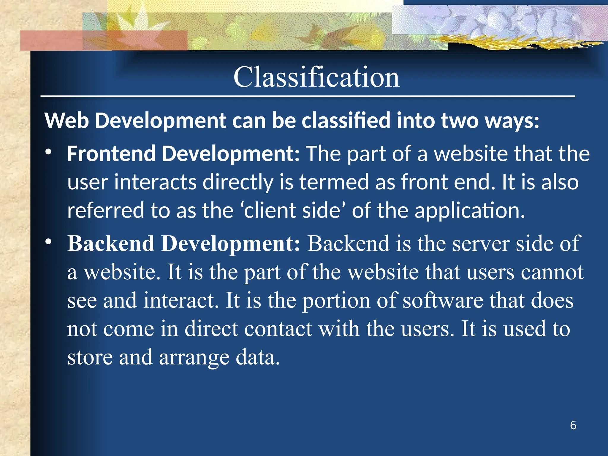 Web Development can be classified into two ways:
• Frontend Development: The part of a website that the
user interacts directly is termed as front end. It is also
referred to as the ‘client side’ of the application.
• Backend Development: Backend is the server side of
a website. It is the part of the website that users cannot
see and interact. It is the portion of software that does
not come in direct contact with the users. It is used to
store and arrange data.
6
Classification
 