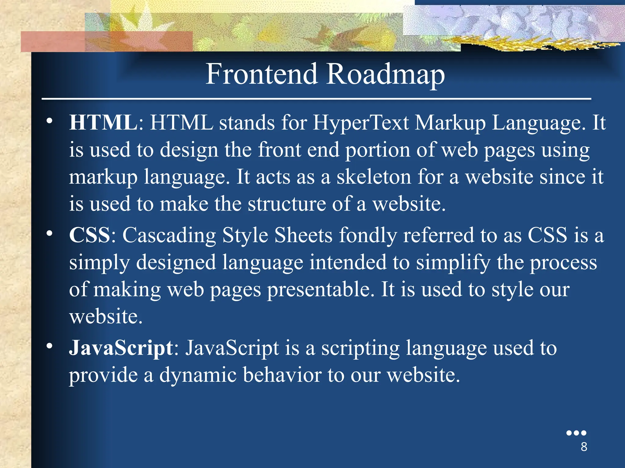 • HTML: HTML stands for HyperText Markup Language. It
is used to design the front end portion of web pages using
markup language. It acts as a skeleton for a website since it
is used to make the structure of a website.
• CSS: Cascading Style Sheets fondly referred to as CSS is a
simply designed language intended to simplify the process
of making web pages presentable. It is used to style our
website.
• JavaScript: JavaScript is a scripting language used to
provide a dynamic behavior to our website.
●●●
8
Frontend Roadmap
 