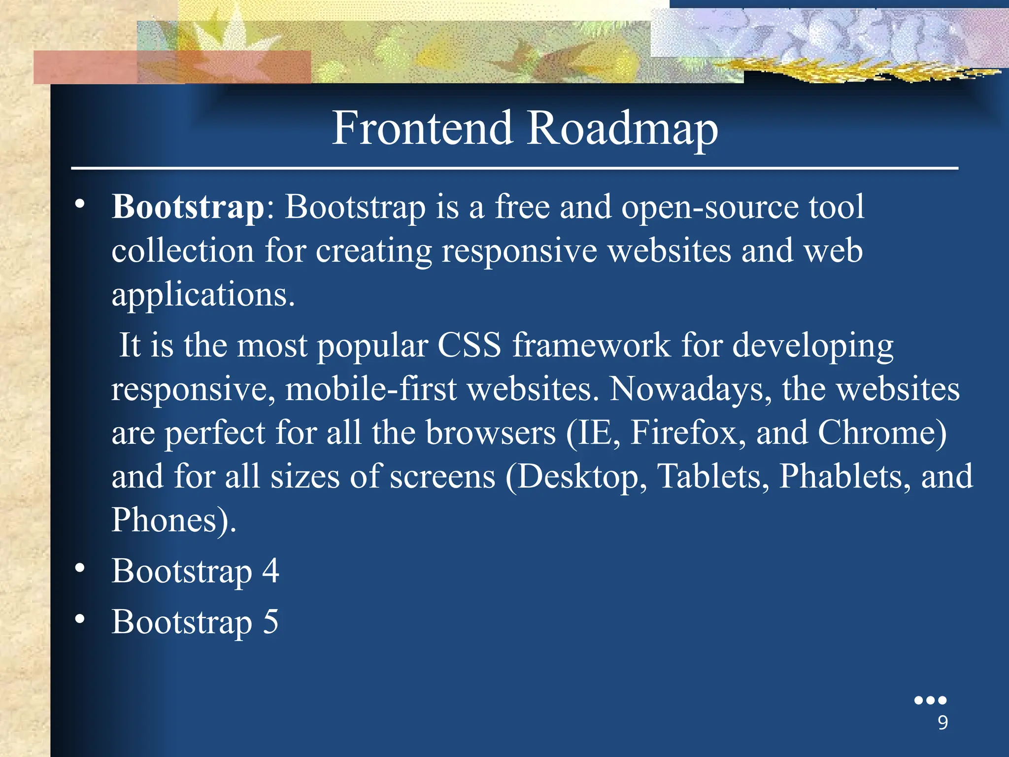 • Bootstrap: Bootstrap is a free and open-source tool
collection for creating responsive websites and web
applications.
It is the most popular CSS framework for developing
responsive, mobile-first websites. Nowadays, the websites
are perfect for all the browsers (IE, Firefox, and Chrome)
and for all sizes of screens (Desktop, Tablets, Phablets, and
Phones).
• Bootstrap 4
• Bootstrap 5
●●●
9
Frontend Roadmap
 