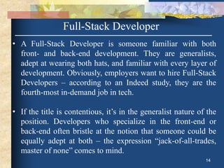 Full-Stack Developer
• A Full-Stack Developer is someone familiar with both
front- and back-end development. They are generalists,
adept at wearing both hats, and familiar with every layer of
development. Obviously, employers want to hire Full-Stack
Developers – according to an Indeed study, they are the
fourth-most in-demand job in tech.
• If the title is contentious, it’s in the generalist nature of the
position. Developers who specialize in the front-end or
back-end often bristle at the notion that someone could be
equally adept at both – the expression “jack-of-all-trades,
master of none” comes to mind.
14
 