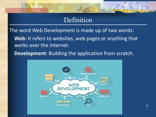 Definition
The word Web Development is made up of two words:
– Web: It refers to websites, web pages or anything that
works over the internet.
– Development: Building the application from scratch.
3
 