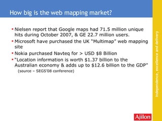 Nielsen report that Google maps had 71.5 million unique hits during October 2007, & GE 22.7 million users . Microsoft have purchased the UK “Multimap” web mapping site Nokia purchased Navteq for > USD $8 Billion “ Location information is worth $1.37 billion to the Australian economy & adds up to $12.6 billion to the GDP”  (source – SEGS’08 conference) How big is the web mapping market? 