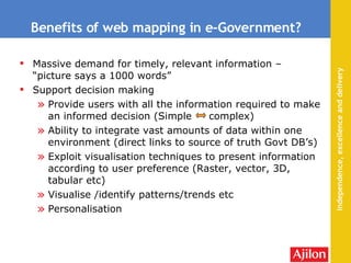 Benefits of web mapping in e-Government? Massive demand for timely, relevant information – “picture says a 1000 words” Support decision making Provide users with all the information required to make an informed decision (Simple  complex) Ability to integrate vast amounts of data within one environment (direct links to source of truth Govt DB’s) Exploit visualisation techniques to present information according to user preference (Raster, vector, 3D, tabular etc) Visualise /identify patterns/trends etc Personalisation 