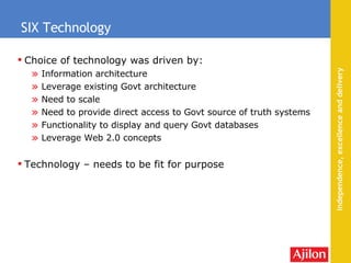 Choice of technology was driven by: Information architecture Leverage existing Govt architecture  Need to scale Need to provide direct access to Govt source of truth systems Functionality to display and query Govt databases Leverage Web 2.0 concepts Technology – needs to be fit for purpose SIX Technology 