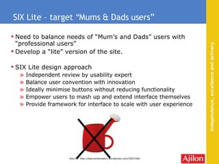 Need to balance needs of “Mum’s and Dads” users with “professional users” Develop a “lite” version of the site. SIX Lite design approach Independent review by usability expert Balance user convention with innovation Ideally minimise  buttons without reducing functionality Empower users to mash up and extend interface themselves Provide framework for interface to scale with user experience SIX Lite – target “Mums & Dads users” Source: http://bayramannakov.wordpress.com/2007/06/ 