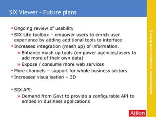 Ongoing review of usability SIX Lite toolbox – empower users to enrich user experience by adding additional tools to interface Increased integration (mash up) of information. Enhance mash up tools (empower agencies/users to add more of their own data) Expose / consume more web services More channels – support for whole business sectors Increased visualisation – 3D SIX API: Demand from Govt to provide a configurable API to embed in Business applications SIX Viewer - Future plans 