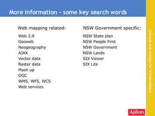More information – some key search words Web 2.0 Geoweb  Neogeography AJAX Vector data Raster data Mash up OGC  WMS, WFS, WCS Web services NSW State plan NSW People First NSW Government NSW Lands SIX Viewer SIX Lite Web mapping related: NSW Government specific: 
