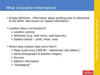 Simple definition:  Information about anything that is referenced to the Earth. Also known as “spatial information” Location data is comprised of: Location (where) Attributes (e.g. road name, road type etc) Spatial context – point, linear, area Where does location data come from?: Maps (used  since 2300 BC – Babylonian clay tablets  ) Aerial photographs & Satellite imagery Surveys  Address information “ Geotagging” What is location information? 