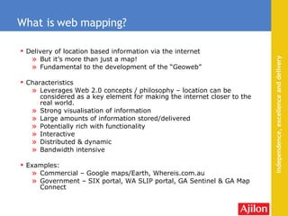 Delivery of location based information via the internet But it’s more than just a map! Fundamental to the development of the “Geoweb” Characteristics Leverages Web 2.0 concepts / philosophy – location can be considered as a key element for making the internet closer to the real world. Strong visualisation of information Large amounts of information stored/delivered Potentially rich with functionality Interactive Distributed & dynamic Bandwidth intensive Examples: Commercial – Google maps/Earth, Whereis.com.au Government – SIX portal, WA SLIP portal, GA Sentinel & GA Map Connect What is web mapping? 