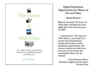 Digital Distribution Opportunities for Makers of Film and Video -  Scott Kirsner  - B ased on the book  The Future of Web Video , and delivered at the Apple Store, San Francisco, June 12, 2007 “… Scott Kirsner ’s   The Future of Web Video  is a must-read. It ’s  a concise and comprehensive analysis of the viewer trends, distribution opportunities, and revenue schemes out there now and soon on the horizon that working filmmakers can ’t  do without.&quot; –  Scott Macaulay, Editor,  Filmmaker  magazine and producer, Forensic Films 