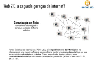 Para o sociólogo do ciberespaço, Pierre Lèvy, o  compartilhamento de informações  no ciberespaço é uma maneira eficaz de se consolidar e manter uma  memória social  que por sua vez constrói uma  inteligência coletiva . E isso, segundo ele, é potencializado pelas  comunidades virtuais  que não anulam os encontros presenciais (no livro "Cibercultura" - Ed. 34 - p. 124).  Comunicação em Rede: compartilhar informações e construir conteúdo de forma coletiva 