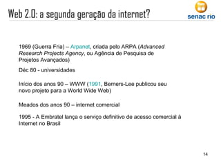 1969 (Guerra Fria) –  Arpanet , criada pelo ARPA ( Advanced Research Projects Agency , ou Agência de Pesquisa de Projetos Avançados)  Déc 80 - universidades Início dos anos 90 – WWW ( 1991 , Berners-Lee publicou seu novo projeto para a World Wide Web) Meados dos anos 90 – internet comercial 1995 - A Embratel lança o serviço definitivo de acesso comercial à Internet no Brasil 