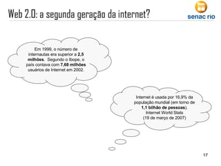 Internet é usada por 16,9% da população mundial (em torno de  1,1 bilhão de pessoas ). Internet World Stats  (19 de março de 2007)  Em 1999, o número de internautas era superior a  2,5 milhões .  Segundo o Ibope, o país contava com  7,68 milhões  usuários de Internet em 2002. 