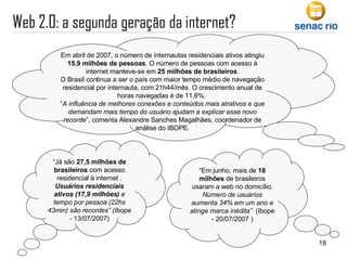 “ Em junho, mais de  18 milhões  de brasileiros usaram a web no domicílio.  Número de usuários aumenta 34% em um ano e atinge marca inédita”   (Ibope - 20/07/2007 ) “ Já são  27,5 milhões de brasileiros  com acesso residencial à internet .  Usuários residenciais ativos (17,9 milhões)  e tempo por pessoa (22hs 43min) são recordes” (Ibope -  13/07/2007) Em abril de 2007, o número de internautas residenciais ativos atingiu  15,9 milhões de pessoas . O número de pessoas com acesso à internet manteve-se em  25 milhões de brasileiros . O Brasil continua a ser o país com maior tempo médio de navegação residencial por internauta, com 21h44/mês. O crescimento anual de horas navegadas é de 11,8%.  “ A influência de melhores conexões e conteúdos mais atrativos e que demandam mais tempo do usuário ajudam a explicar esse novo recorde ”, comenta Alexandre Sanches Magalhães, coordenador de análise do IBOPE. 