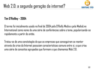 Tim O’Reilley - 2004 O termo foi inicialmente usado no final de 2004 pela O'Reilly Media e pela MediaLive International como nome de uma série de conferências sobre o tema, popularizando-se rapidamente a partir de então.  Tratou-se de uma constatação de que as empresas que conseguiram se manter através da crise da Internet possuíam características comuns entre si, o que criou uma série de conceitos agrupados que formam o que chamamos Web 2.0. 