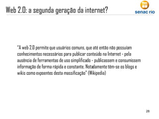 “ A web 2.0 permite que usuários comuns, que até então não possuíam conhecimentos necessários para publicar conteúdo na Internet - pela ausência de ferramentas de uso simplificado - publicassem e consumissem informação de forma rápida e constante. Notadamente têm-se os blogs e wikis como expoentes desta massificação” (Wikipedia) 