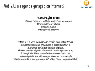 EMANCIPAÇÃO DIGITAL Gilson Schwartz – Cidade do Conhecimento Comunidades virtuais Redes Sociais Inteligência coletiva “ Web 2.0 é uma designação ampla que cobre todas as aplicações que propiciam e potencializam a formação de redes sociais digitais. Redes sociais digitais são coletivos de agentes que, interagindo direta ou indiretamente entre si por meios digitais, constituem padrões recorrentes de relacionamento e comportamento ” (Abel Reis – Agência Click) 