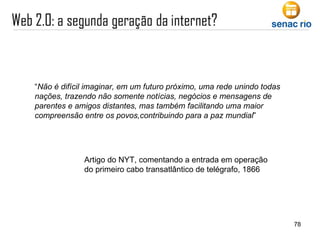 “ Não é difícil imaginar, em um futuro próximo, uma rede unindo todas nações, trazendo não somente notícias, negócios e mensagens de parentes e amigos distantes, mas também facilitando uma maior compreensão entre os povos,contribuindo para a paz mundial ” Artigo do NYT, comentando a entrada em operação do primeiro cabo transatlântico de telégrafo, 1866 