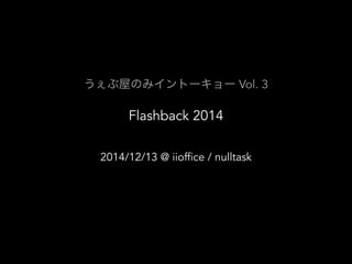 うぇぶ屋のみイントーキョー Vol. 3 
Flashback 2014 
2014/12/13 @ iioffice / nulltask 
 