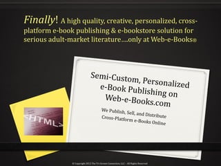Finally! A high quality, creative, personalized, cross-
platform e-book publishing & e-bookstore solution for
serious adult-market literature….only at Web-e-Books®




               © Copyright 2012 The Tri-Screen Connection, LLC – All Rights Reserved
 