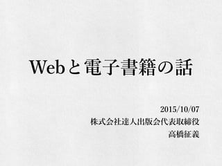 Webと電子書籍の話
2015/10/07
株式会社達人出版会代表取締役
高橋征義
 