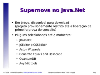 Supernova no Java.Net

          ●   Em breve, disponível para download
              (projeto provisoriamente restrito até a liberação da
              primeira prova de conceito)
          ●   Plug-ins selecionados até o momento:
                ●   JBoss IDE
                ●   JSEditor e CSSEditor
                ●   Aston Wizzards
                ●   Generate Equals and Hashcode
                ●   QuantumDB
                ●   AnyEdit tools


© 2004 Fernando Lozano, http://www.lozano.eti.br        Desenvolvimento Web com Eclipse   Pag.
                                                   10
 