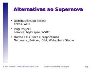 Alternativas ao Supernova

          ●   Distribuições do Eclipse
              Yokos, WDT
          ●   Plug-ins J2EE
              Lomboz, MyEclipse, WSDT
          ●   Outros IDEs livres e proprietários
              Netbeans, JBuilder, iDEA, Websphere Studio




© 2004 Fernando Lozano, http://www.lozano.eti.br        Desenvolvimento Web com Eclipse   Pag.
                                                   11
 