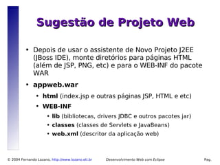 Sugestão de Projeto Web

          ●   Depois de usar o assistente de Novo Projeto J2EE
              (JBoss IDE), monte diretórios para páginas HTML
              (além de JSP, PNG, etc) e para o WEB-INF do pacote
              WAR
          ●   appweb.war
                ●   html (index.jsp e outras páginas JSP, HTML e etc)
                ●   WEB-INF
                      ●   lib (bibliotecas, drivers JDBC e outros pacotes jar)
                      ●   classes (classes de Servlets e JavaBeans)
                      ●   web.xml (descritor da aplicação web)



© 2004 Fernando Lozano, http://www.lozano.eti.br        Desenvolvimento Web com Eclipse   Pag.
                                                   12
 