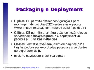Packaging e Deployment

          ●   O JBoss IDE permite definir configurações para
              montagem de pacotes J2EE (entre eles o pacote
              WAR) implementadas por meio de build files do Ant
          ●   O JBoss IDE permite a configuração de instâncias do
              servidor de aplicações JBoss e o deployment de
              pacotes J2EE nestas instâncias
          ●   Classes Servlet e JavaBean, além de páginas JSP e
              taglibs podem ser executadas passo-a-passo dentro
              do depurador do JDT
          ●   Iniciar o navegador é por sua conta!



© 2004 Fernando Lozano, http://www.lozano.eti.br        Desenvolvimento Web com Eclipse   Pag.
                                                   14
 