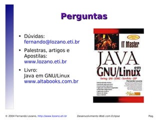 Perguntas

          ●   Dúvidas:
              fernando@lozano.eti.br
          ●   Palestras, artigos e
              Apostilas:
              www.lozano.eti.br
          ●   Livro:
              Java em GNU/Linux
              www.altabooks.com.br




© 2004 Fernando Lozano, http://www.lozano.eti.br        Desenvolvimento Web com Eclipse   Pag.
                                                   17
 