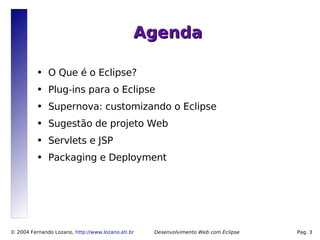 Agenda

          ●   O Que é o Eclipse?
          ●   Plug-ins para o Eclipse
          ●   Supernova: customizando o Eclipse
          ●   Sugestão de projeto Web
          ●   Servlets e JSP
          ●   Packaging e Deployment




© 2004 Fernando Lozano, http://www.lozano.eti.br   Desenvolvimento Web com Eclipse   Pag. 3
 