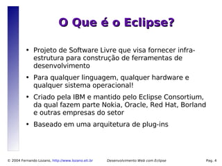 O Que é o Eclipse?

          ●   Projeto de Software Livre que visa fornecer infra-
              estrutura para construção de ferramentas de
              desenvolvimento
          ●   Para qualquer linguagem, qualquer hardware e
              qualquer sistema operacional!
          ●   Criado pela IBM e mantido pelo Eclipse Consortium,
              da qual fazem parte Nokia, Oracle, Red Hat, Borland
              e outras empresas do setor
          ●   Baseado em uma arquitetura de plug-ins




© 2004 Fernando Lozano, http://www.lozano.eti.br   Desenvolvimento Web com Eclipse   Pag. 4
 