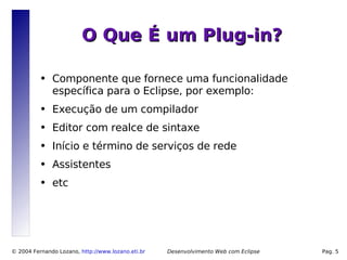 O Que É um Plug-in?

          ●   Componente que fornece uma funcionalidade
              específica para o Eclipse, por exemplo:
          ●   Execução de um compilador
          ●   Editor com realce de sintaxe
          ●   Início e término de serviços de rede
          ●   Assistentes
          ●   etc




© 2004 Fernando Lozano, http://www.lozano.eti.br   Desenvolvimento Web com Eclipse   Pag. 5
 