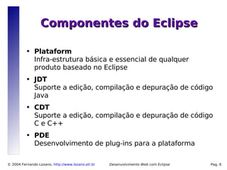 Componentes do Eclipse

          ●   Plataform
              Infra-estrutura básica e essencial de qualquer
              produto baseado no Eclipse
          ●   JDT
              Suporte a edição, compilação e depuração de código
              Java
          ●   CDT
              Suporte a edição, compilação e depuração de código
              C e C++
          ●   PDE
              Desenvolvimento de plug-ins para a plataforma

© 2004 Fernando Lozano, http://www.lozano.eti.br   Desenvolvimento Web com Eclipse   Pag. 6
 